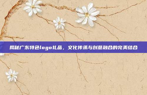 揭秘广东特色logo礼品，文化传承与创意融合的完美结合