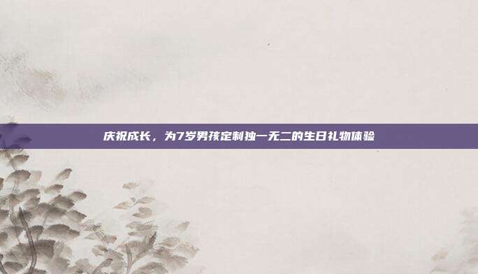 庆祝成长，为7岁男孩定制独一无二的生日礼物体验