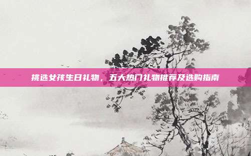 挑选女孩生日礼物，五大热门礼物推荐及选购指南