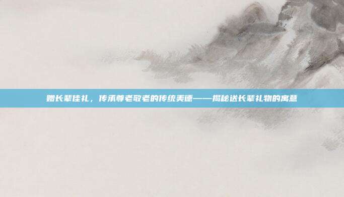 赠长辈佳礼，传承尊老敬老的传统美德——揭秘送长辈礼物的寓意