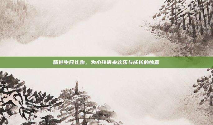 精选生日礼物，为小孩带来欢乐与成长的惊喜