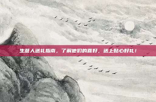 生意人送礼指南，了解他们的喜好，送上贴心好礼！