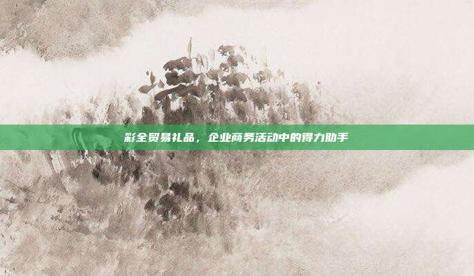 彩全贸易礼品，企业商务活动中的得力助手