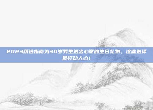 2023精选指南为30岁男生送出心意的生日礼物，这些选择最打动人心！