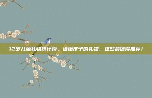 12岁儿童礼物排行榜，送给孩子的礼物，这些最值得推荐！