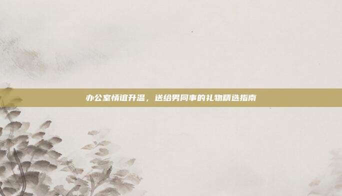 办公室情谊升温，送给男同事的礼物精选指南