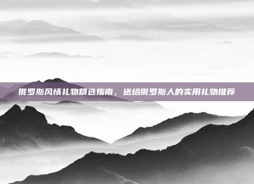 俄罗斯风情礼物精选指南，送给俄罗斯人的实用礼物推荐