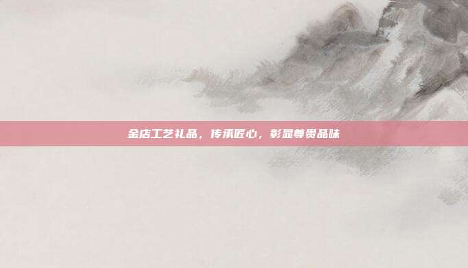金店工艺礼品，传承匠心，彰显尊贵品味
