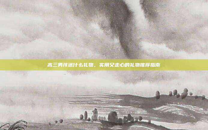 高三男孩送什么礼物，实用又走心的礼物推荐指南