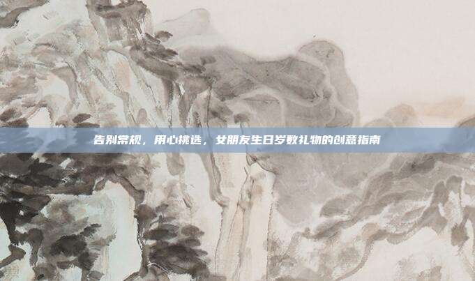 告别常规，用心挑选，女朋友生日岁数礼物的创意指南