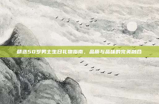 精选50岁男士生日礼物指南，品质与品味的完美融合