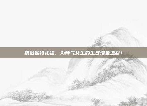 挑选独特礼物，为帅气女生的生日增色添彩！