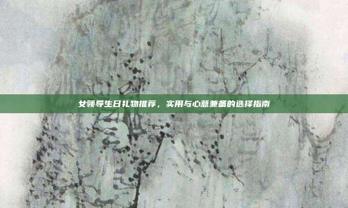女领导生日礼物推荐，实用与心意兼备的选择指南
