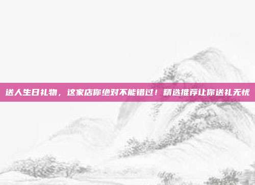 送人生日礼物，这家店你绝对不能错过！精选推荐让你送礼无忧