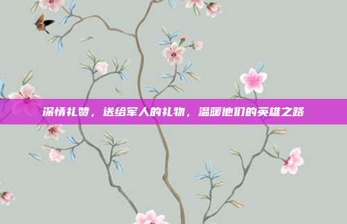 深情礼赞，送给军人的礼物，温暖他们的英雄之路