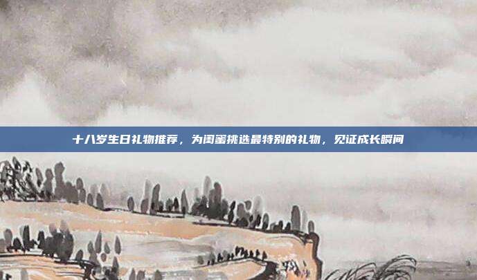 十八岁生日礼物推荐，为闺蜜挑选最特别的礼物，见证成长瞬间