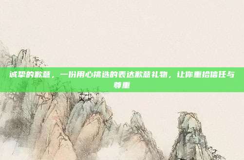 诚挚的歉意，一份用心挑选的表达歉意礼物，让你重拾信任与尊重