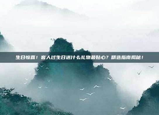 生日惊喜！客人过生日送什么礼物最贴心？精选指南揭秘！