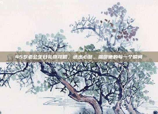 45岁老公生日礼物攻略，送出心意，温暖他的每一个瞬间