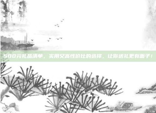 500元礼品清单，实用又高性价比的选择，让你送礼更有面子！