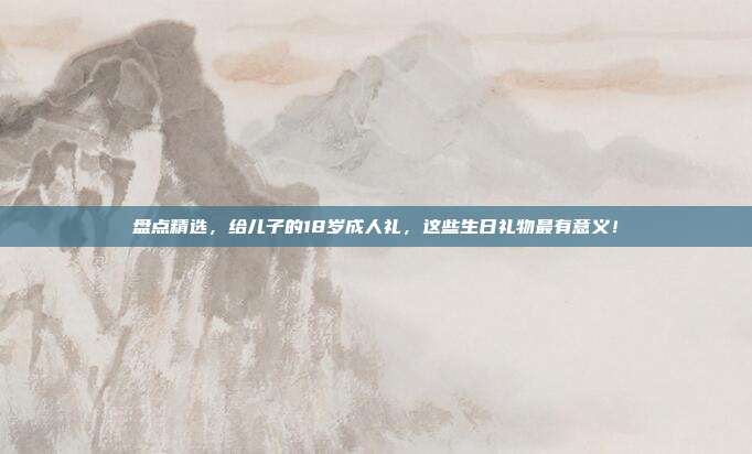 盘点精选，给儿子的18岁成人礼，这些生日礼物最有意义！