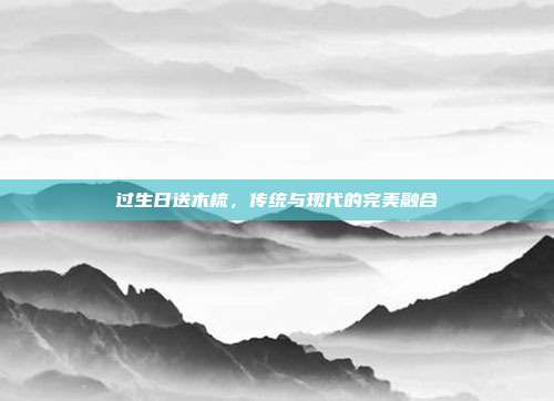 过生日送木梳，传统与现代的完美融合