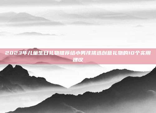 2023年儿童生日礼物推荐给小男孩挑选创意礼物的10个实用建议