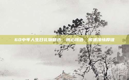 60中年人生日礼物精选，用心挑选，传递浓情厚谊
