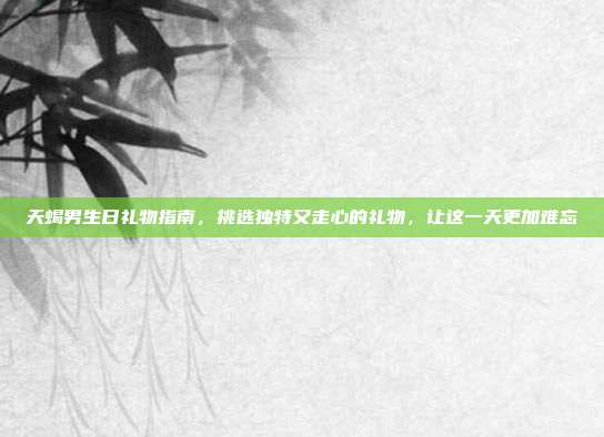 天蝎男生日礼物指南，挑选独特又走心的礼物，让这一天更加难忘