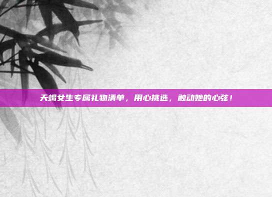 天蝎女生专属礼物清单，用心挑选，触动她的心弦！