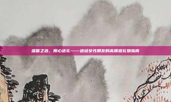 温馨之选，用心送礼——送给女性朋友的高质感礼物指南