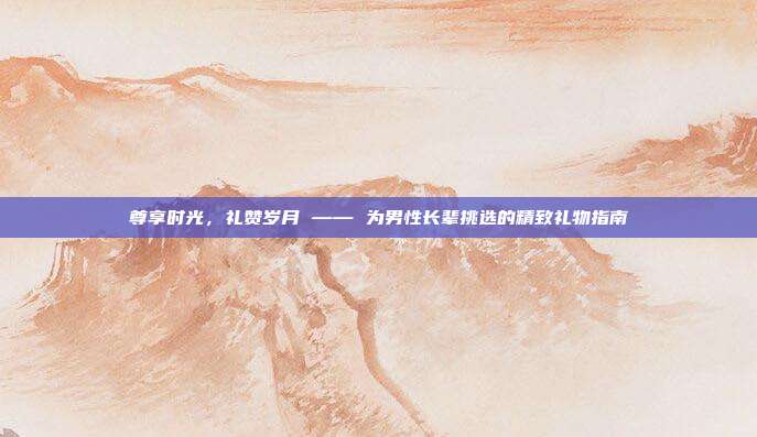 尊享时光，礼赞岁月 —— 为男性长辈挑选的精致礼物指南