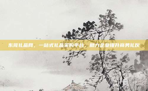 东莞礼品网，一站式礼品采购平台，助力企业提升商务礼仪
