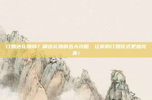订婚送礼物吗？精选礼物的五大攻略，让你的订婚仪式更加完美！