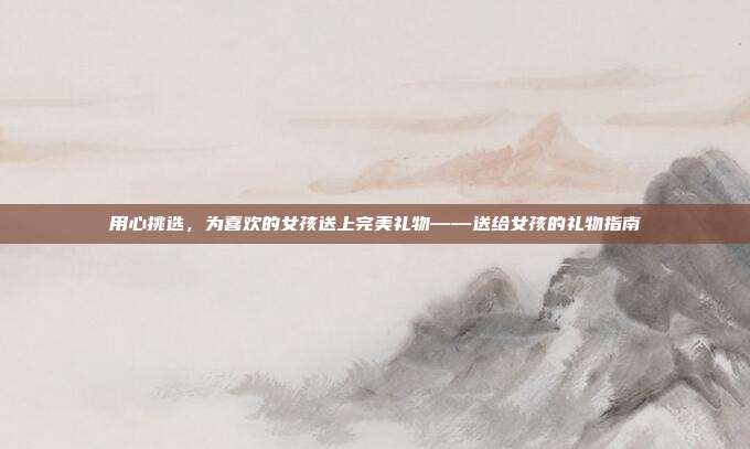 用心挑选，为喜欢的女孩送上完美礼物——送给女孩的礼物指南