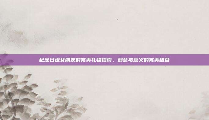 纪念日送女朋友的完美礼物指南，创意与意义的完美结合
