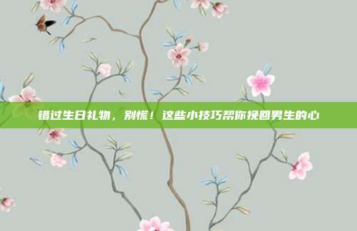 错过生日礼物，别慌！这些小技巧帮你挽回男生的心