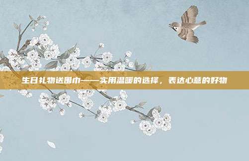 生日礼物送围巾——实用温暖的选择，表达心意的好物