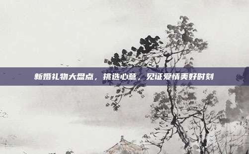 新婚礼物大盘点，挑选心意，见证爱情美好时刻
