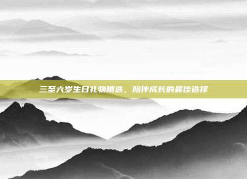 三至六岁生日礼物精选，陪伴成长的最佳选择