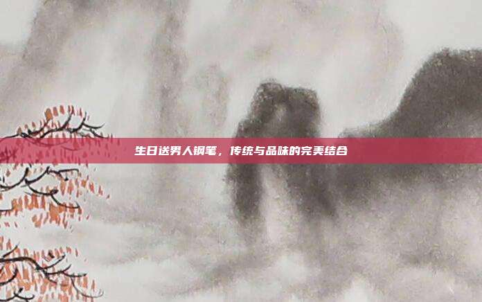 生日送男人钢笔，传统与品味的完美结合