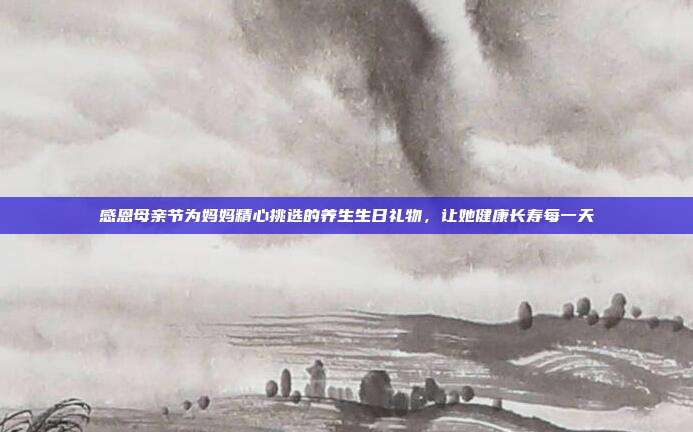 感恩母亲节为妈妈精心挑选的养生生日礼物，让她健康长寿每一天