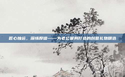 匠心独运，深情厚谊——为老公量身打造的创意礼物精选