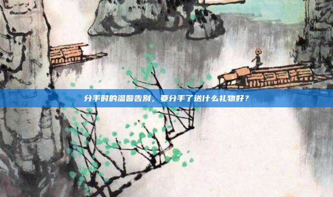 分手时的温馨告别，要分手了送什么礼物好？