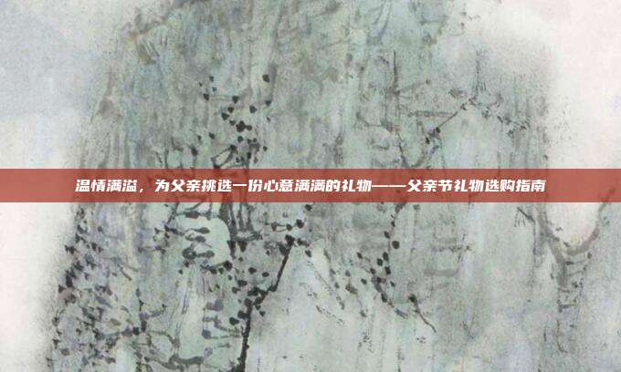 温情满溢，为父亲挑选一份心意满满的礼物——父亲节礼物选购指南