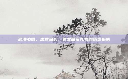 浪漫心意，寓意深长，送女朋友礼物的精选指南