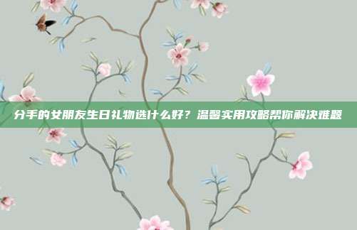 分手的女朋友生日礼物选什么好？温馨实用攻略帮你解决难题