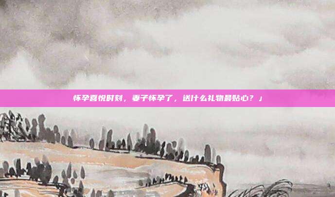 怀孕喜悦时刻，妻子怀孕了，送什么礼物最贴心？」