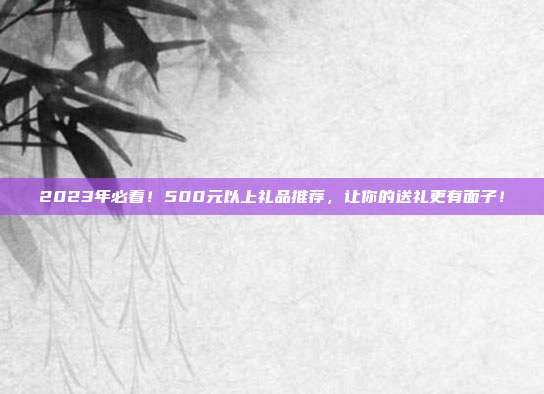 2023年必看！500元以上礼品推荐，让你的送礼更有面子！
