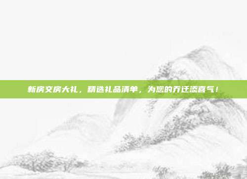 新房交房大礼，精选礼品清单，为您的乔迁添喜气！